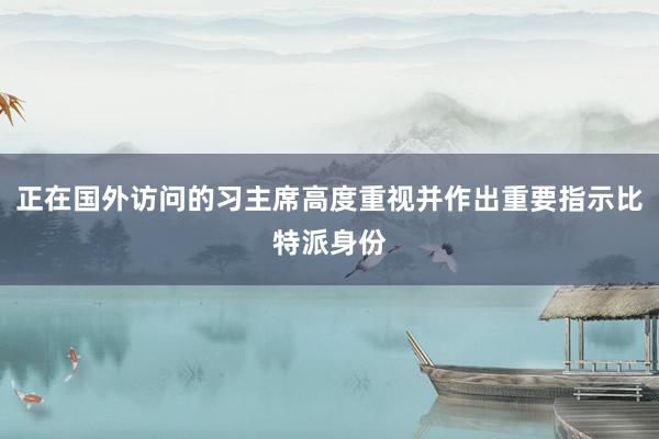 正在国外访问的习主席高度重视并作出重要指示比特派身份